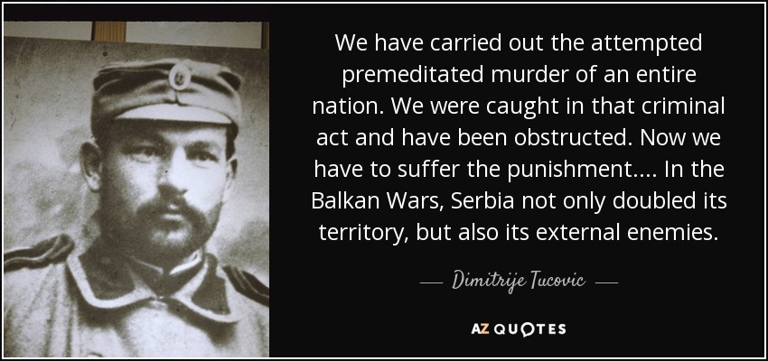 We have carried out the attempted premeditated murder of an entire nation. We were caught in that criminal act and have been obstructed. Now we have to suffer the punishment.... In the Balkan Wars, Serbia not only doubled its territory, but also its external enemies. - Dimitrije Tucovic
