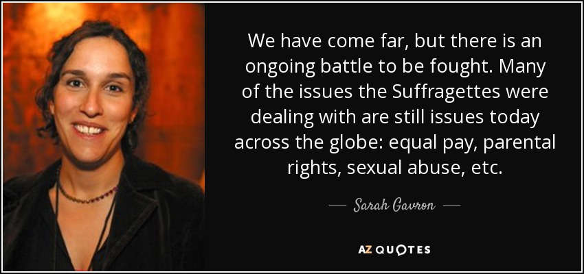 We have come far, but there is an ongoing battle to be fought. Many of the issues the Suffragettes were dealing with are still issues today across the globe: equal pay, parental rights, sexual abuse, etc. - Sarah Gavron