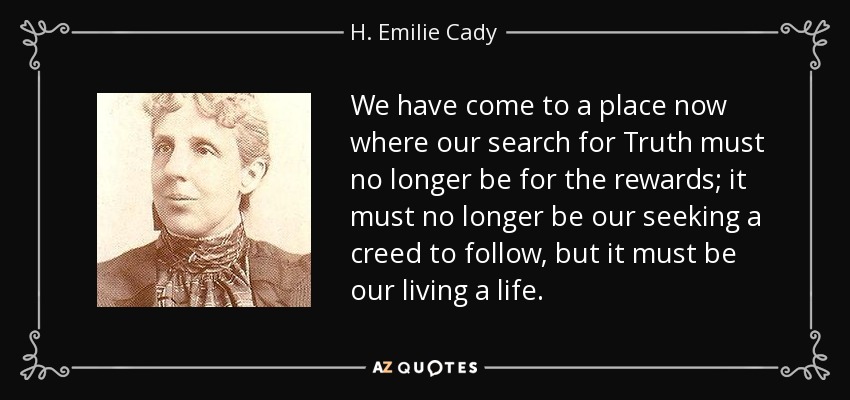 We have come to a place now where our search for Truth must no longer be for the rewards; it must no longer be our seeking a creed to follow, but it must be our living a life. - H. Emilie Cady