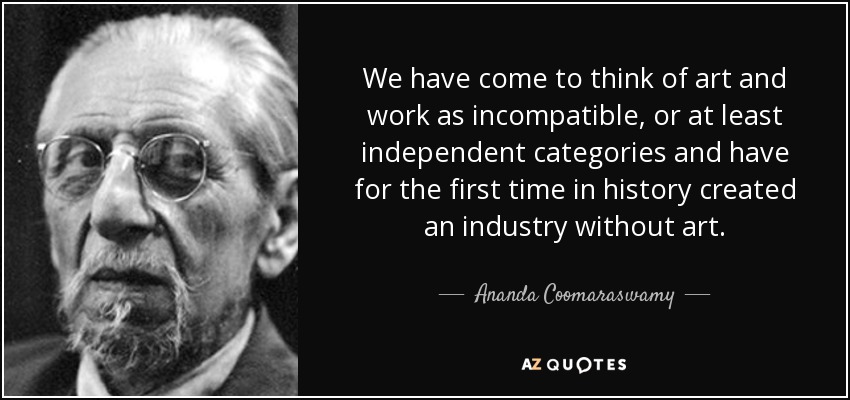 We have come to think of art and work as incompatible, or at least independent categories and have for the first time in history created an industry without art. - Ananda Coomaraswamy