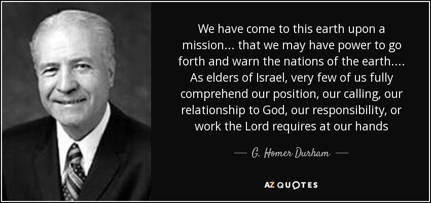 We have come to this earth upon a mission ... that we may have power to go forth and warn the nations of the earth. ... As elders of Israel, very few of us fully comprehend our position, our calling, our relationship to God, our responsibility, or work the Lord requires at our hands - G. Homer Durham