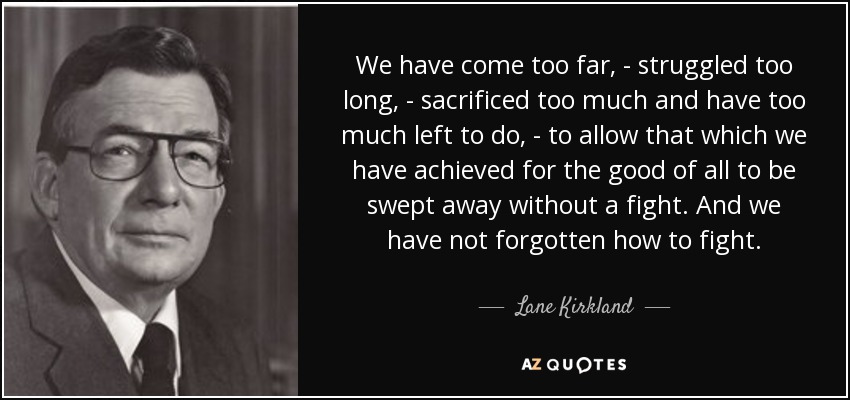 We have come too far, - struggled too long, - sacrificed too much and have too much left to do, - to allow that which we have achieved for the good of all to be swept away without a fight. And we have not forgotten how to fight. - Lane Kirkland
