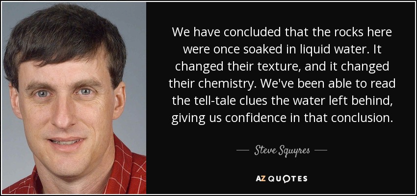 We have concluded that the rocks here were once soaked in liquid water. It changed their texture, and it changed their chemistry. We've been able to read the tell-tale clues the water left behind, giving us confidence in that conclusion. - Steve Squyres