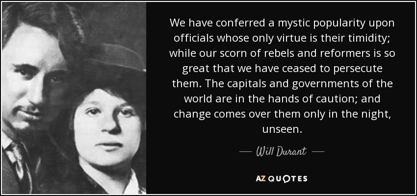 We have conferred a mystic popularity upon officials whose only virtue is their timidity; while our scorn of rebels and reformers is so great that we have ceased to persecute them. The capitals and governments of the world are in the hands of caution; and change comes over them only in the night, unseen. - Will Durant
