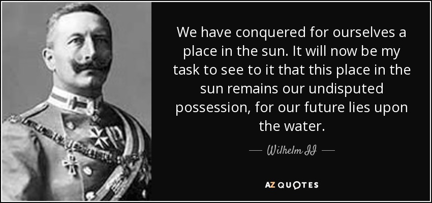 We have conquered for ourselves a place in the sun. It will now be my task to see to it that this place in the sun remains our undisputed possession, for our future lies upon the water. - Wilhelm II