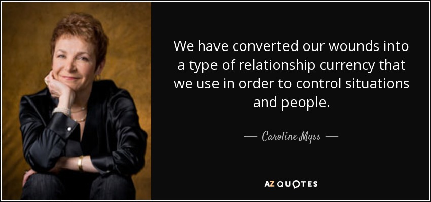We have converted our wounds into a type of relationship currency that we use in order to control situations and people. - Caroline Myss