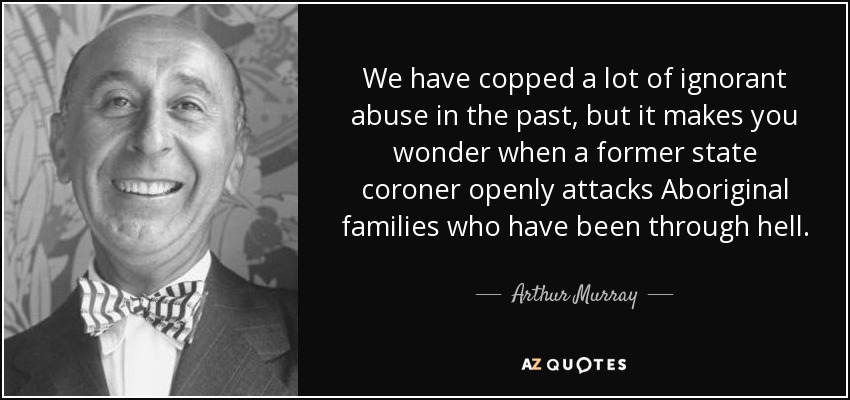 We have copped a lot of ignorant abuse in the past, but it makes you wonder when a former state coroner openly attacks Aboriginal families who have been through hell. - Arthur Murray