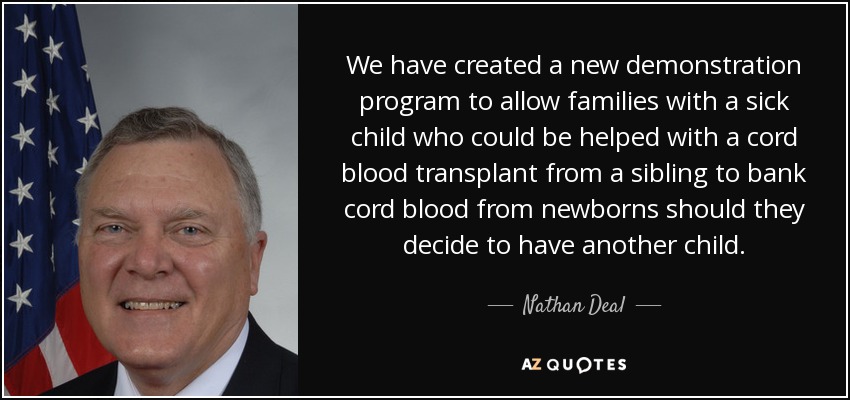 We have created a new demonstration program to allow families with a sick child who could be helped with a cord blood transplant from a sibling to bank cord blood from newborns should they decide to have another child. - Nathan Deal