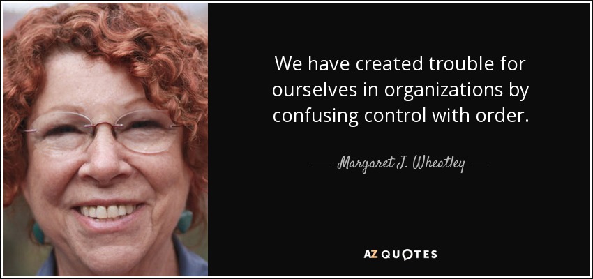 We have created trouble for ourselves in organizations by confusing control with order. - Margaret J. Wheatley