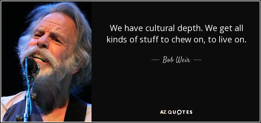 We have cultural depth. We get all kinds of stuff to chew on, to live on. - Bob Weir