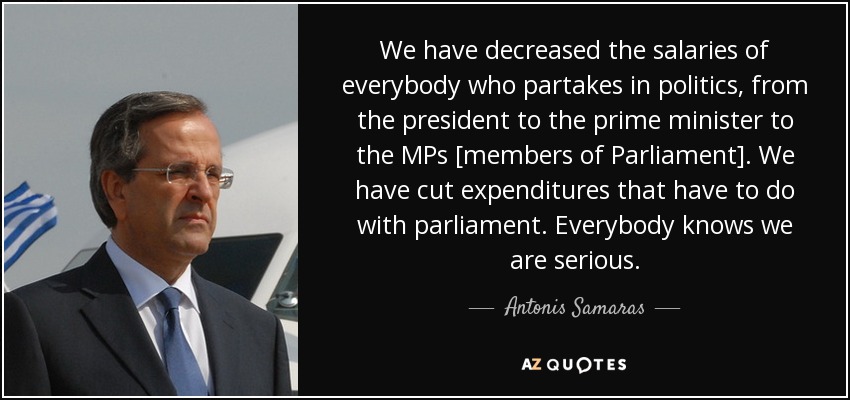 We have decreased the salaries of everybody who partakes in politics, from the president to the prime minister to the MPs [members of Parliament]. We have cut expenditures that have to do with parliament. Everybody knows we are serious. - Antonis Samaras