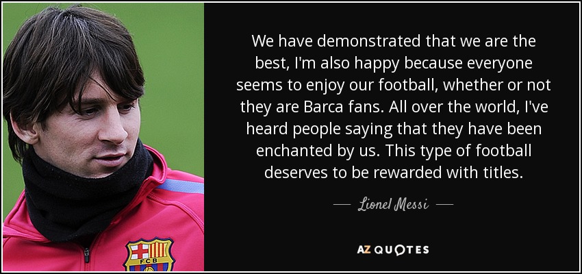 We have demonstrated that we are the best, I'm also happy because everyone seems to enjoy our football, whether or not they are Barca fans. All over the world, I've heard people saying that they have been enchanted by us. This type of football deserves to be rewarded with titles. - Lionel Messi