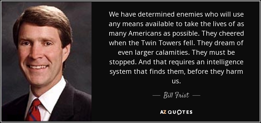 We have determined enemies who will use any means available to take the lives of as many Americans as possible. They cheered when the Twin Towers fell. They dream of even larger calamities. They must be stopped. And that requires an intelligence system that finds them, before they harm us. - Bill Frist