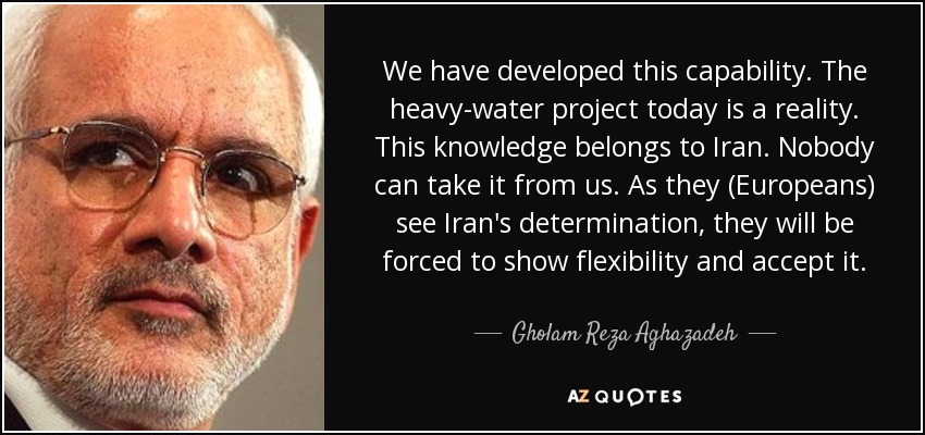 We have developed this capability. The heavy-water project today is a reality. This knowledge belongs to Iran. Nobody can take it from us. As they (Europeans) see Iran's determination, they will be forced to show flexibility and accept it. - Gholam Reza Aghazadeh
