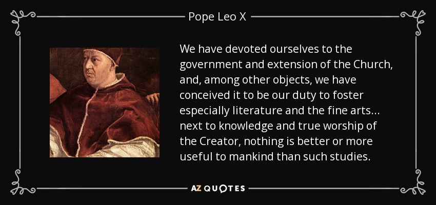 We have devoted ourselves to the government and extension of the Church, and, among other objects, we have conceived it to be our duty to foster especially literature and the fine arts ... next to knowledge and true worship of the Creator, nothing is better or more useful to mankind than such studies. - Pope Leo X