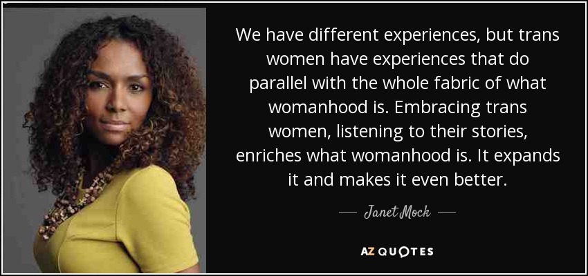 We have different experiences, but trans women have experiences that do parallel with the whole fabric of what womanhood is. Embracing trans women, listening to their stories, enriches what womanhood is. It expands it and makes it even better. - Janet Mock