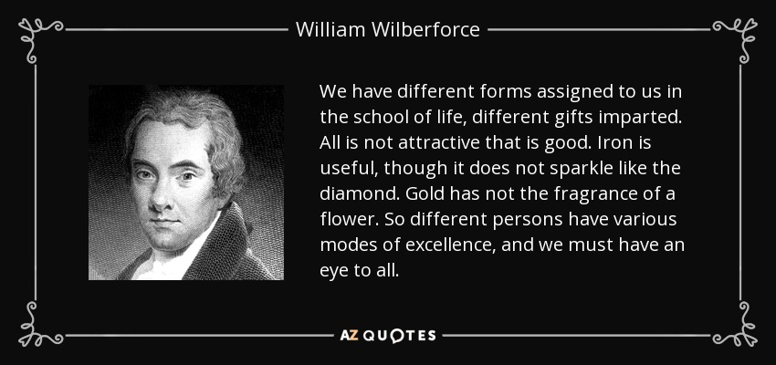 We have different forms assigned to us in the school of life, different gifts imparted. All is not attractive that is good. Iron is useful, though it does not sparkle like the diamond. Gold has not the fragrance of a flower. So different persons have various modes of excellence, and we must have an eye to all. - William Wilberforce