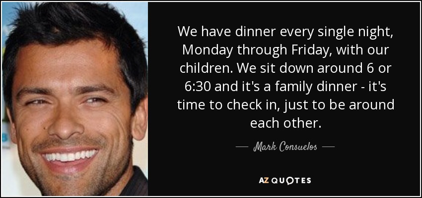 We have dinner every single night, Monday through Friday, with our children. We sit down around 6 or 6:30 and it's a family dinner - it's time to check in, just to be around each other. - Mark Consuelos