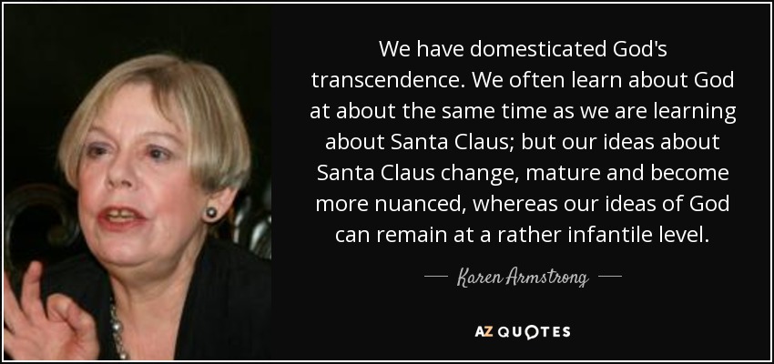 We have domesticated God's transcendence. We often learn about God at about the same time as we are learning about Santa Claus; but our ideas about Santa Claus change, mature and become more nuanced, whereas our ideas of God can remain at a rather infantile level. - Karen Armstrong