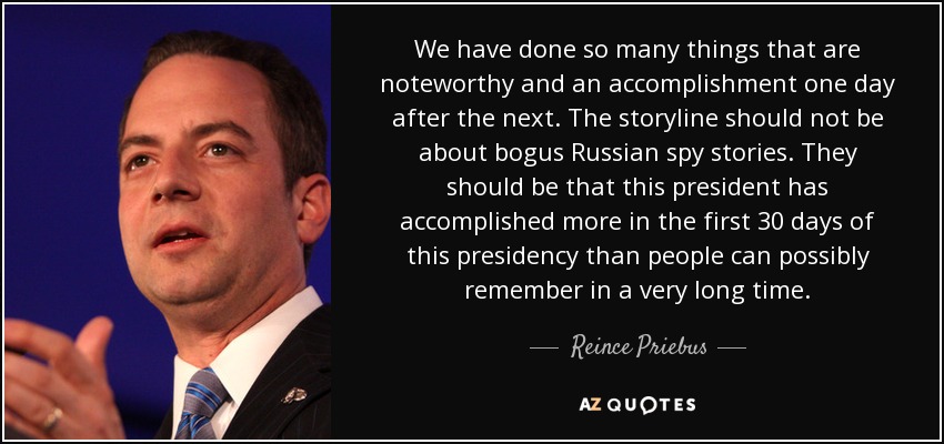 We have done so many things that are noteworthy and an accomplishment one day after the next. The storyline should not be about bogus Russian spy stories. They should be that this president has accomplished more in the first 30 days of this presidency than people can possibly remember in a very long time. - Reince Priebus