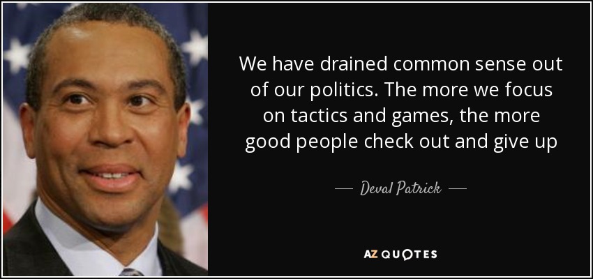 We have drained common sense out of our politics. The more we focus on tactics and games, the more good people check out and give up - Deval Patrick