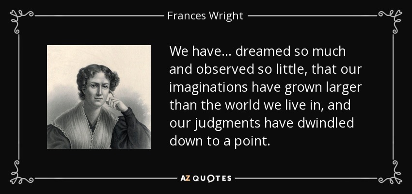 We have ... dreamed so much and observed so little, that our imaginations have grown larger than the world we live in, and our judgments have dwindled down to a point. - Frances Wright