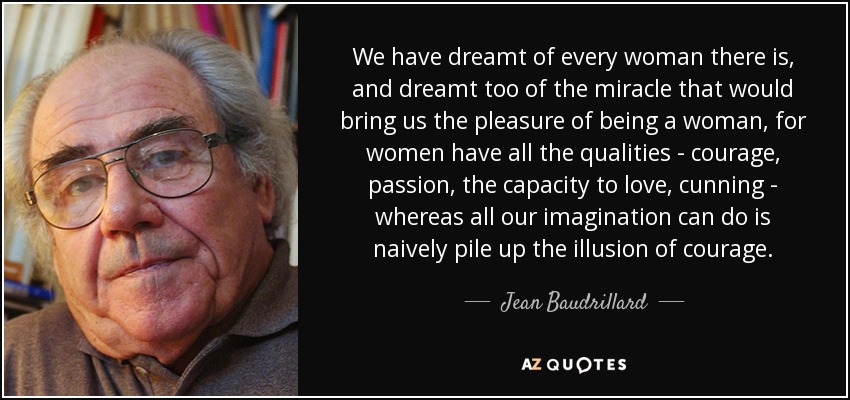 We have dreamt of every woman there is, and dreamt too of the miracle that would bring us the pleasure of being a woman, for women have all the qualities - courage, passion, the capacity to love, cunning - whereas all our imagination can do is naively pile up the illusion of courage. - Jean Baudrillard
