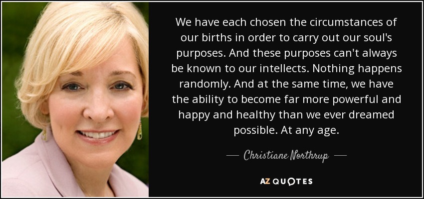 We have each chosen the circumstances of our births in order to carry out our soul's purposes. And these purposes can't always be known to our intellects. Nothing happens randomly. And at the same time, we have the ability to become far more powerful and happy and healthy than we ever dreamed possible. At any age. - Christiane Northrup