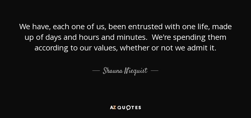 We have, each one of us, been entrusted with one life, made up of days and hours and minutes. We're spending them according to our values, whether or not we admit it. - Shauna Niequist