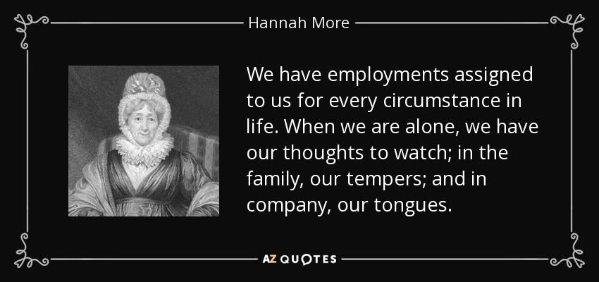 We have employments assigned to us for every circumstance in life. When we are alone, we have our thoughts to watch; in the family, our tempers; and in company, our tongues. - Hannah More