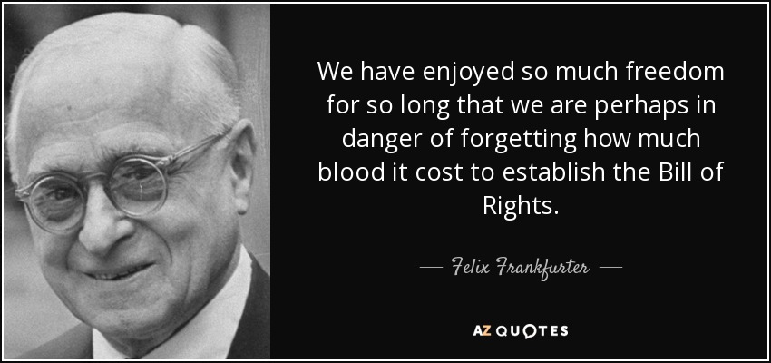 We have enjoyed so much freedom for so long that we are perhaps in danger of forgetting how much blood it cost to establish the Bill of Rights. - Felix Frankfurter