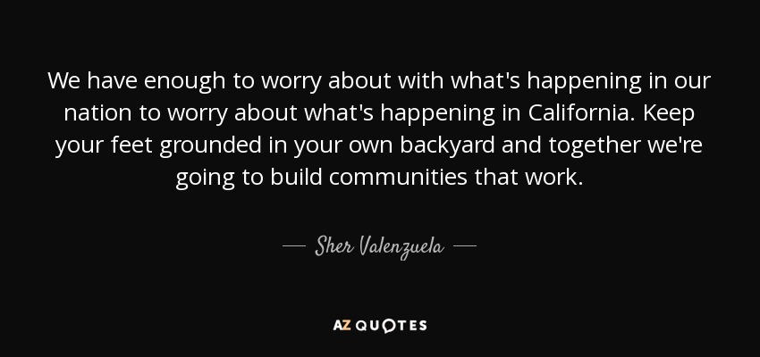 We have enough to worry about with what's happening in our nation to worry about what's happening in California. Keep your feet grounded in your own backyard and together we're going to build communities that work. - Sher Valenzuela