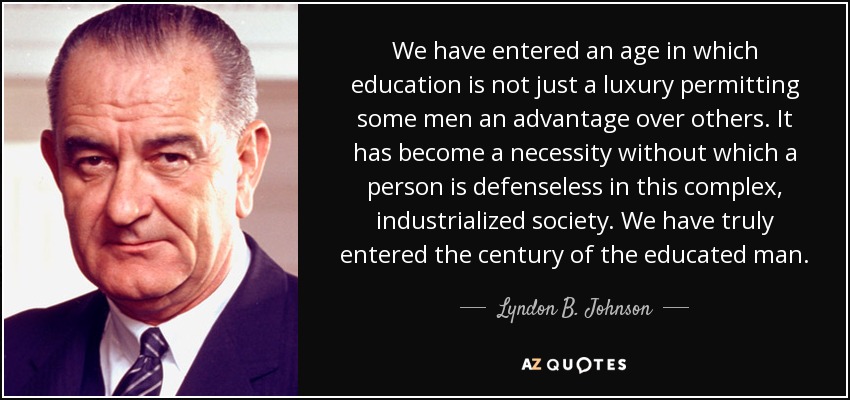 We have entered an age in which education is not just a luxury permitting some men an advantage over others. It has become a necessity without which a person is defenseless in this complex, industrialized society. We have truly entered the century of the educated man. - Lyndon B. Johnson