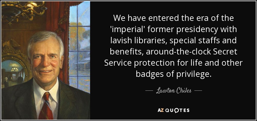 We have entered the era of the 'imperial' former presidency with lavish libraries, special staffs and benefits, around-the-clock Secret Service protection for life and other badges of privilege. - Lawton Chiles