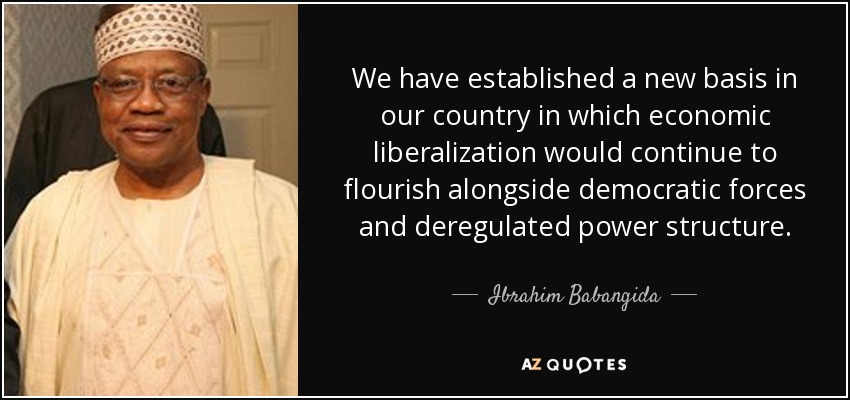 We have established a new basis in our country in which economic liberalization would continue to flourish alongside democratic forces and deregulated power structure. - Ibrahim Babangida