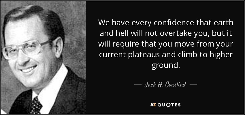 We have every confidence that earth and hell will not overtake you, but it will require that you move from your current plateaus and climb to higher ground. - Jack H. Goaslind