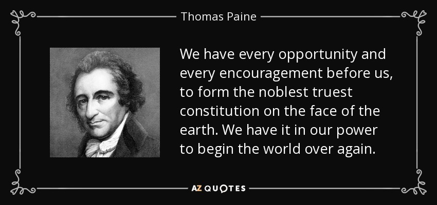 We have every opportunity and every encouragement before us, to form the noblest truest constitution on the face of the earth. We have it in our power to begin the world over again. - Thomas Paine