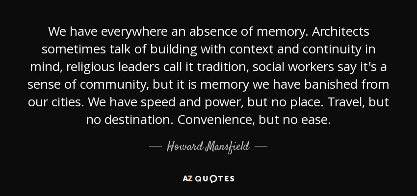 We have everywhere an absence of memory. Architects sometimes talk of building with context and continuity in mind, religious leaders call it tradition, social workers say it's a sense of community, but it is memory we have banished from our cities. We have speed and power, but no place. Travel, but no destination. Convenience, but no ease. - Howard Mansfield