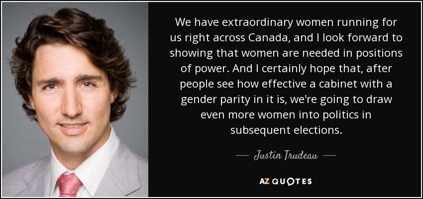 We have extraordinary women running for us right across Canada, and I look forward to showing that women are needed in positions of power. And I certainly hope that, after people see how effective a cabinet with a gender parity in it is, we're going to draw even more women into politics in subsequent elections. - Justin Trudeau
