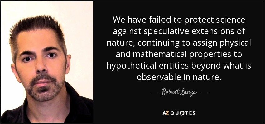 We have failed to protect science against speculative extensions of nature, continuing to assign physical and mathematical properties to hypothetical entities beyond what is observable in nature. - Robert Lanza