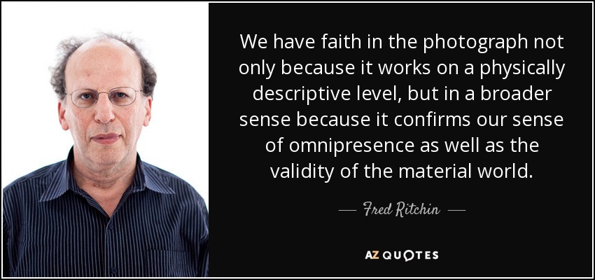 We have faith in the photograph not only because it works on a physically descriptive level, but in a broader sense because it confirms our sense of omnipresence as well as the validity of the material world. - Fred Ritchin