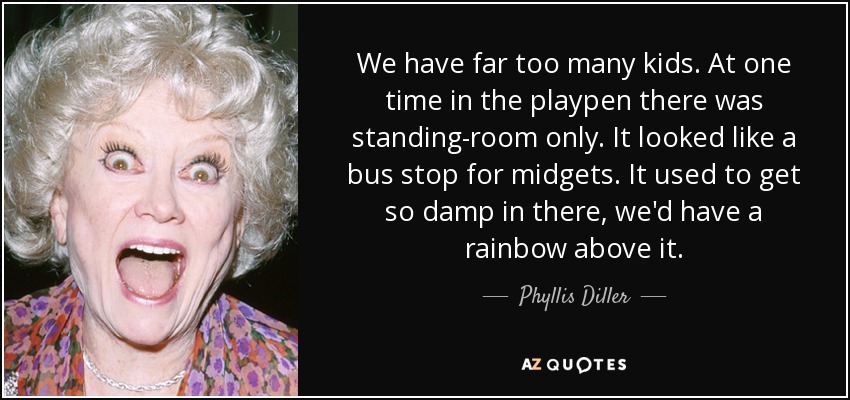 We have far too many kids. At one time in the playpen there was standing-room only. It looked like a bus stop for midgets. It used to get so damp in there, we'd have a rainbow above it. - Phyllis Diller