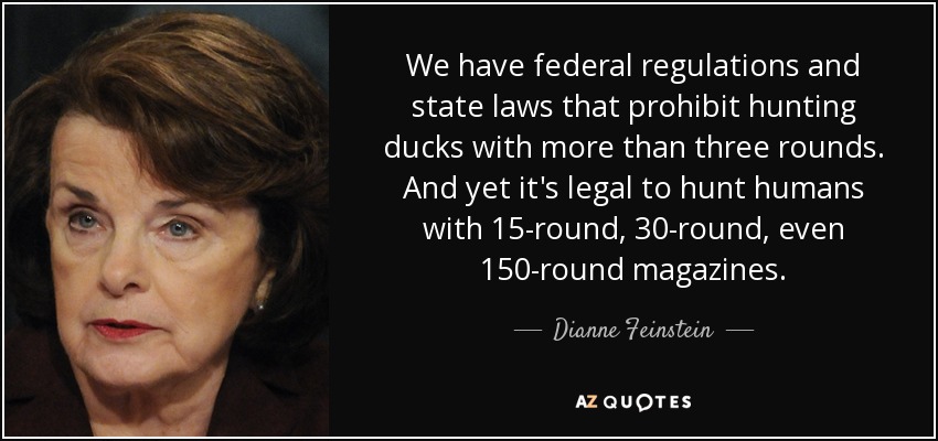 We have federal regulations and state laws that prohibit hunting ducks with more than three rounds. And yet it's legal to hunt humans with 15-round, 30-round, even 150-round magazines. - Dianne Feinstein