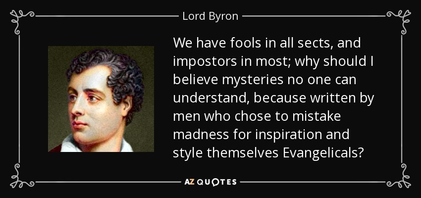 We have fools in all sects, and impostors in most; why should I believe mysteries no one can understand, because written by men who chose to mistake madness for inspiration and style themselves Evangelicals? - Lord Byron