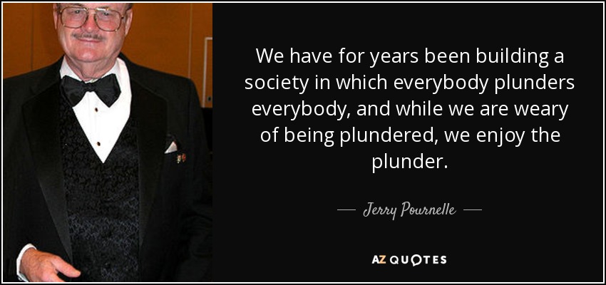 We have for years been building a society in which everybody plunders everybody, and while we are weary of being plundered, we enjoy the plunder. - Jerry Pournelle
