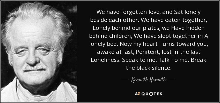 We have forgotten love, and Sat lonely beside each other. We have eaten together, Lonely behind our plates, we Have hidden behind children, We have slept together in A lonely bed. Now my heart Turns toward you, awake at last, Penitent, lost in the last Loneliness. Speak to me. Talk To me. Break the black silence. - Kenneth Rexroth
