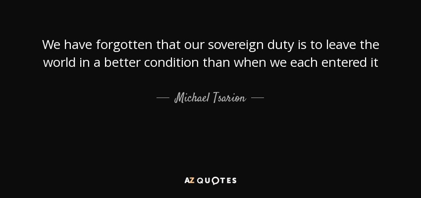 We have forgotten that our sovereign duty is to leave the world in a better condition than when we each entered it - Michael Tsarion
