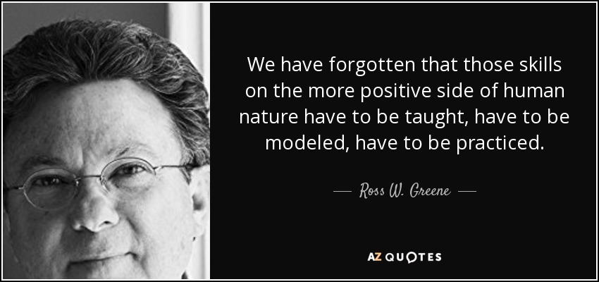 We have forgotten that those skills on the more positive side of human nature have to be taught, have to be modeled, have to be practiced. - Ross W. Greene