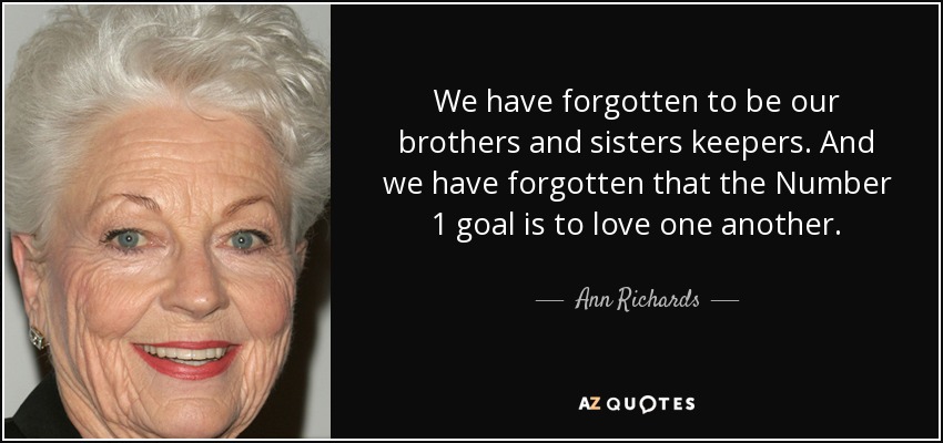 We have forgotten to be our brothers and sisters keepers. And we have forgotten that the Number 1 goal is to love one another. - Ann Richards