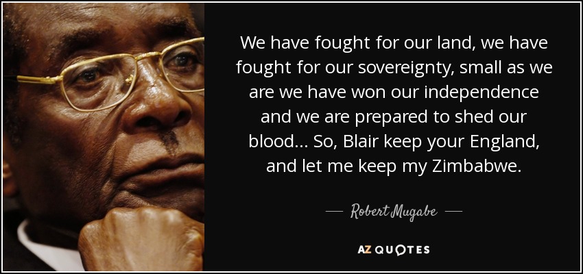 We have fought for our land, we have fought for our sovereignty, small as we are we have won our independence and we are prepared to shed our blood... So, Blair keep your England, and let me keep my Zimbabwe. - Robert Mugabe